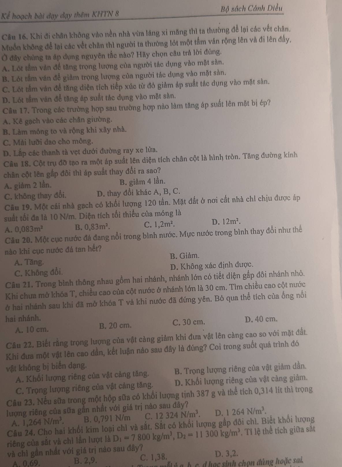 Bộ sách Cánh Diều
Kể hoạch bài dạy dạy thêm KHTN 8
Câu 16. Khi đi chân không vào nền nhà vừa láng xi măng thì ta thường để lại các vết chân.
Muồn không để lại các vết chân thì người ta thường lót một tấm ván rộng lên và đi lên đấy,
Ở đây chúng ta áp dụng nguyên tắc nào? Hãy chọn câu trả lời đúng.
A. Lót tầm ván đề tăng trọng lượng của người tác dụng vào mặt sàn.
B. Lót tầm ván để giảm trọng lượng của người tác dụng vào mặt sàn.
C. Lót tấm ván để tăng diện tích tiếp xúc từ đó giảm áp suất tác dụng vào mặt sàn.
D. Lót tầm ván để tăng áp suất tác dụng vào mặt sàn.
Câu 17. Trong các trường hợp sau trường hợp nào làm tăng áp suất lên mặt bị ép?
A. Kê gạch vào các chân giường.
B. Làm móng to và rộng khi xây nhà.
C. Mài lưỡi dao cho mỏng.
D. Lắp các thanh tà vẹt dưới đường ray xe lửa.
Câu 18. Cột trụ đỡ tạo ra một áp suất lên diện tích chân cột là hình tròn. Tăng đường kính
chân cột lên gấp đôi thì áp suất thay đổi ra sao?
A. giảm 2 lần. B. giảm 4 lần.
C. không thay đổi. D. thay đổi khác A, B, C.
Câu 19. Một cái nhà gạch có khối lượng 120 tấn. Mặt đất ở nơi cất nhà chỉ chịu được áp
suất tối đa là 10 N/m. Diện tích tối thiểu của móng là
D. 12m^2.
B.
A. 0,083m^2 0,83m^2.
C. 1,2m^2.
Câu 20. Một cục nước đá đang nổi trong bình nước. Mực nước trong bình thay đổi như thế
nào khi cục nước đá tan hết?
A. Tăng. B. Giảm.
C. Không đổi. D. Không xác định được.
Câu 21. Trong bình thông nhau gồm hai nhánh, nhánh lớn có tiết diện gấp đôi nhánh nhỏ.
Khi chưa mở khóa T, chiều cao của cột nước ở nhánh lớn là 30 cm. Tìm chiều cao cột nước
ở hai nhánh sau khi đã mở khóa T và khi nước đã đứng yên. Bỏ qua thể tích của ống nối
hai nhánh. D. 40 cm.
A. 10 cm. B. 20 cm. C. 30 cm.
Câu 22. Biết rằng trọng lượng của vật càng giảm khi đưa vật lên càng cao so với mặt đất.
Khi đưa một vật lên cao dần, kết luận nảo sau đây là đúng? Coi trong suốt quá trình đó
vật không bị biến dạng.
A. Khối lượng riêng của vật cảng tăng. B. Trọng lượng riêng của vật giảm dần.
C. Trọng lượng riêng của vật cảng tăng.  D. Khối lượng riêng của vật càng giảm.
Câu 23. Nếu sữa trong một hộp sữa có khổi lượng tịnh 387 g và thể tích 0,314 lít thì trọng
lượng riêng của sữa gần nhất với giá trị nảo sau đây?
A. 1,264N/m^3. B. 0,791 N/m C. 12324N/m^3. D. 1264N/m^3.
Câu 24. Cho hai khối kim loại chì và sắt. Sắt có khối lượng gấp đôi chì. Biết khối lượng
riêng của sắt và chì lần lượt là D_1=7800kg/m^3,D_2=11300kg/m^3. Tỉ lệ thể tích giữa sắt
và chỉ gần nhất với giá trị nào sau đây?
A. 0.69. B. 2,9. C. 1,38.
D. 3,2.
mốt ý a. b. c. d học sinh chon đúng hoặc sai.