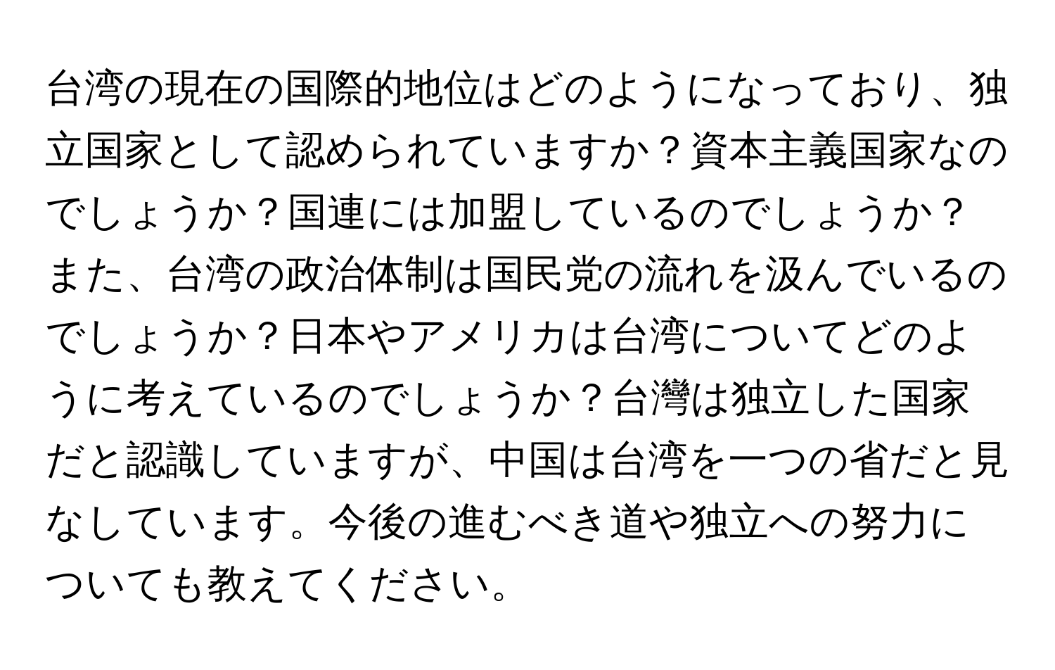 台湾の現在の国際的地位はどのようになっており、独立国家として認められていますか？資本主義国家なのでしょうか？国連には加盟しているのでしょうか？また、台湾の政治体制は国民党の流れを汲んでいるのでしょうか？日本やアメリカは台湾についてどのように考えているのでしょうか？台灣は独立した国家だと認識していますが、中国は台湾を一つの省だと見なしています。今後の進むべき道や独立への努力についても教えてください。