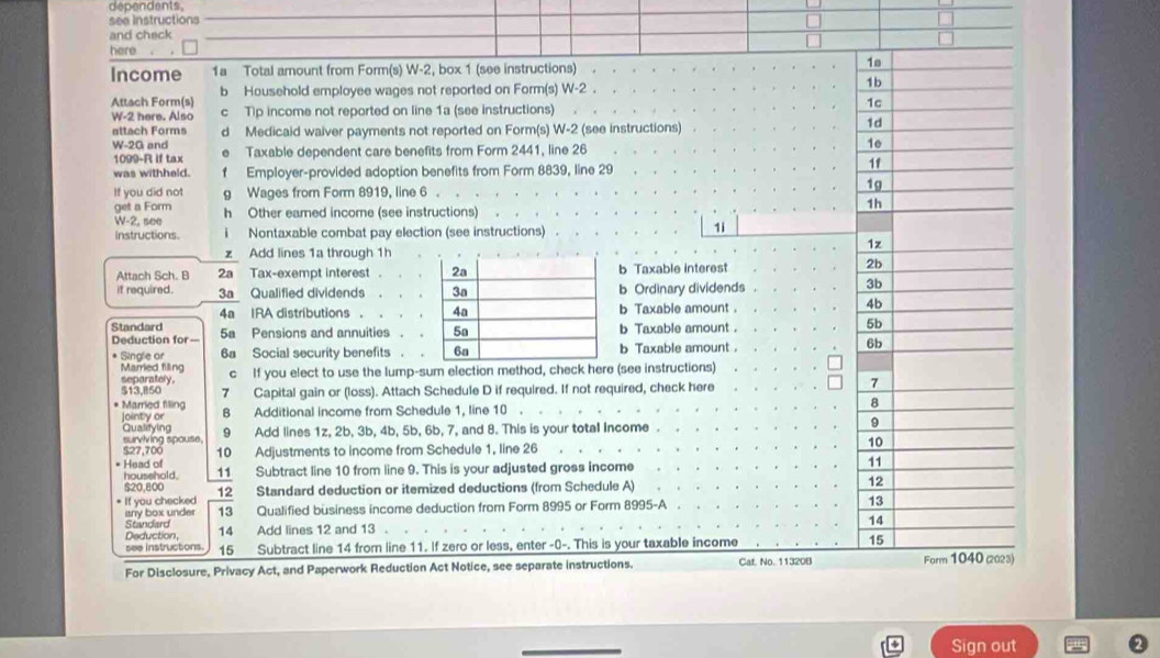 dependents
see instructions
and check
here
Income 1a Total amount from Form(s) W-2, box 1 (see instructions) 
Attach Form(s) b Household employee wages not reported on Form(s) W-2 .
W-2 here. Also c Tp income not reported on line 1a (see instructions) 
attach Forms dì Medicaid waiver payments not reported on Form(s) W-2 2 (see instructions)
W-2G and Taxable dependent care benefits from Form 2441, line 26
1099-R if tax
was withheld. f Employer-provided adoption benefits from Form 8839, line 29
If you did not g Wages from Form 8919, line 6 .
get a Form h Other eamed income (see instructions)
W-2, see
Instructions. i Nontaxable combat pay election (see instructions)
1i
z Add lines 1a through 1h
Attach Sch. B 2a Tax-exempt interest . b Taxable interest 
it required. 3a Qualified dividends b Ordinary dividends
4a IRA distributions . b Taxable amount .
Standard 5a Pensions and annuities .b Taxable amount .
Deduction for —
* Single or 6a Social security benefits .b Taxable amount. 
Married filing separately, c If you elect to use the lump-sum election method, check here (see instructions)
* Married filing 7 Capital gain or (loss). Attach Schedule D if required. If not required, check here 
S13,B50
Jointly or 8 Additional income from Schedule 1, line 10 
surviving spouse. Qualifying 9 Add lines 1z, 2b, 3b, 4b, 5b, 6b, 7, and 8. This is your total Income . 
527,700 10 Adjustments to income from Schedule 1, line 26
* Head of 11 Subtract line 10 from line 9. This is your adjusted gross income
household.
520,800
* If you checked 12 Standard deduction or itemized deductions (from Schedule A)
Standard isny box under 13 Qualified büsiness income deduction from Form 8995 or Form 8995-A
Deduction, 14 Add lines 12 and 13 .
see instructions. 15 Subtract line 14 from line 11. If zero or less, enter -0-. This is your taxable income
For Disclosure, Privacy Act, and Paperwork Reduction Act Notice, see separate instructions. Cat. No. 11320B)
Sign out