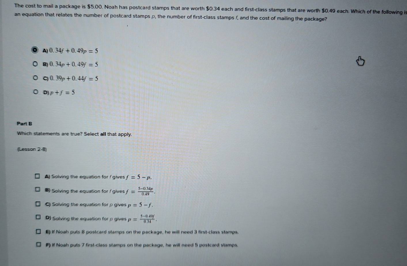 The cost to mail a package is $5.00. Noah has postcard stamps that are worth $0.34 each and first-class stamps that are worth $0.49 each. Which of the following is
an equation that relates the number of postcard stamps p, the number of first-class stamps f, and the cost of mailing the package?
A) 0.34f+0.49p=5
B) 0.34p+0.49f=5
C) 0.39p+0.44f=5
D) p+f=5
Part B
Which statements are true? Select all that apply.
(Lesson 2-8)
A) Solving the equation for f gives f=5-p.
B) Solving the equation for / gives f= (5-0.34p)/0.49 .
C) Solving the equation for p gives p=5-f.
D) Solving the equation for ρ gives p= (5-0.49f)/0.34 . 
E) If Noah puts 8 postcard stamps on the package, he will need 3 first-class stamps.
F if Noah puts 7 first-class stamps on the package, he will need 5 postcard stamps.