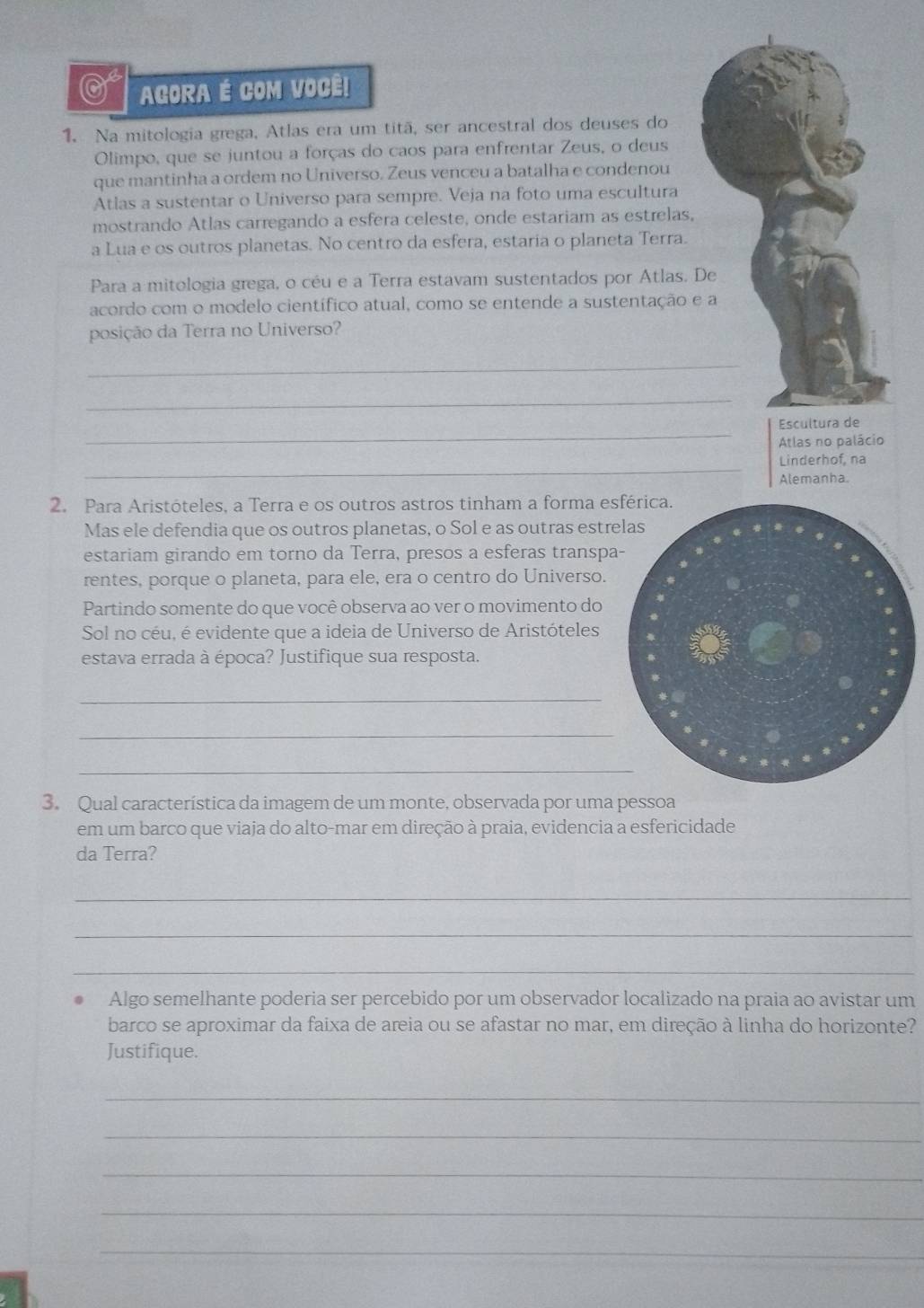 AGORA É COM VOCÊ!
1. Na mitologia grega, Atlas era um titã, ser ancestral dos deuses do
Olimpo, que se juntou a forças do caos para enfrentar Zeus, o deus
que mantinha a ordem no Universo. Zeus venceu a batalha e condenou
Atlas a sustentar o Universo para sempre. Veja na foto uma escultura
mostrando Atlas carregando a esfera celeste, onde estariam as estrelas,
a Lua e os outros planetas. No centro da esfera, estaria o planeta Terra.
Para a mitologia grega, o céu e a Terra estavam sustentados por Atlas. De
acordo com o modelo científico atual, como se entende a sustentação e a
posição da Terra no Universo?
_
_
_
Escultura de
Atlas no palácio
_
Linderhof, na
Alemanha.
2. Para Aristóteles, a Terra e os outros astros tinham a forma es
Mas ele defendia que os outros planetas, o Sol e as outras estr
estariam girando em torno da Terra, presos a esferas transpa
rentes, porque o planeta, para ele, era o centro do Universo.
Partindo somente do que você observa ao ver o movimento do
Sol no céu, é evidente que a ideia de Universo de Aristóteles
estava errada à época? Justifique sua resposta.
_
_
_
3. Qual característica da imagem de um monte, observada por uma pessoa
em um barco que viaja do alto-mar em direção à praia, evidencia a esfericidade
da Terra?
_
_
_
Algo semelhante poderia ser percebido por um observador localizado na praia ao avistar um
barco se aproximar da faixa de areia ou se afastar no mar, em direção à linha do horizonte?
Justifique.
_
_
_
_
_