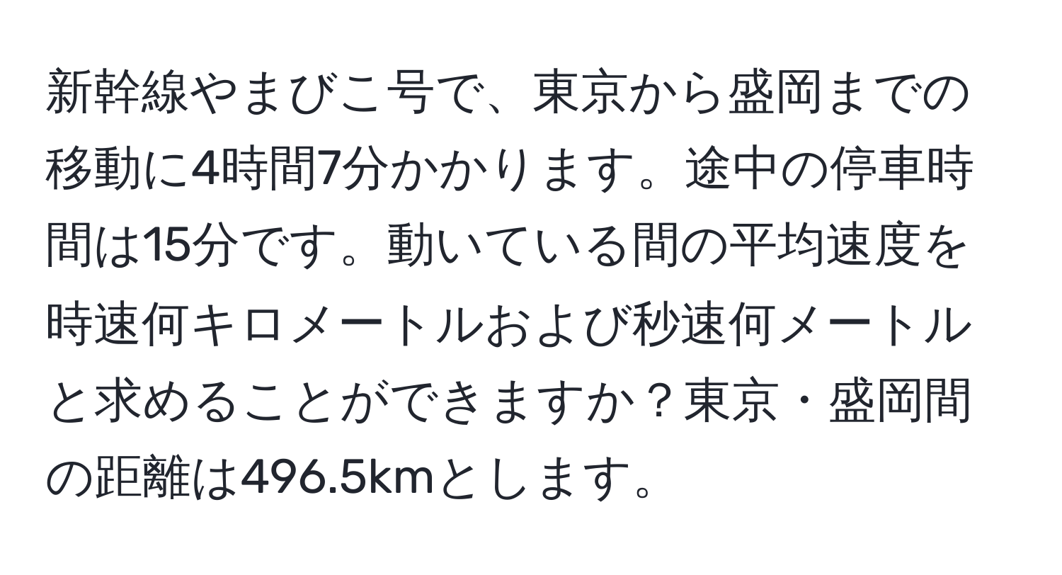 新幹線やまびこ号で、東京から盛岡までの移動に4時間7分かかります。途中の停車時間は15分です。動いている間の平均速度を時速何キロメートルおよび秒速何メートルと求めることができますか？東京・盛岡間の距離は496.5kmとします。