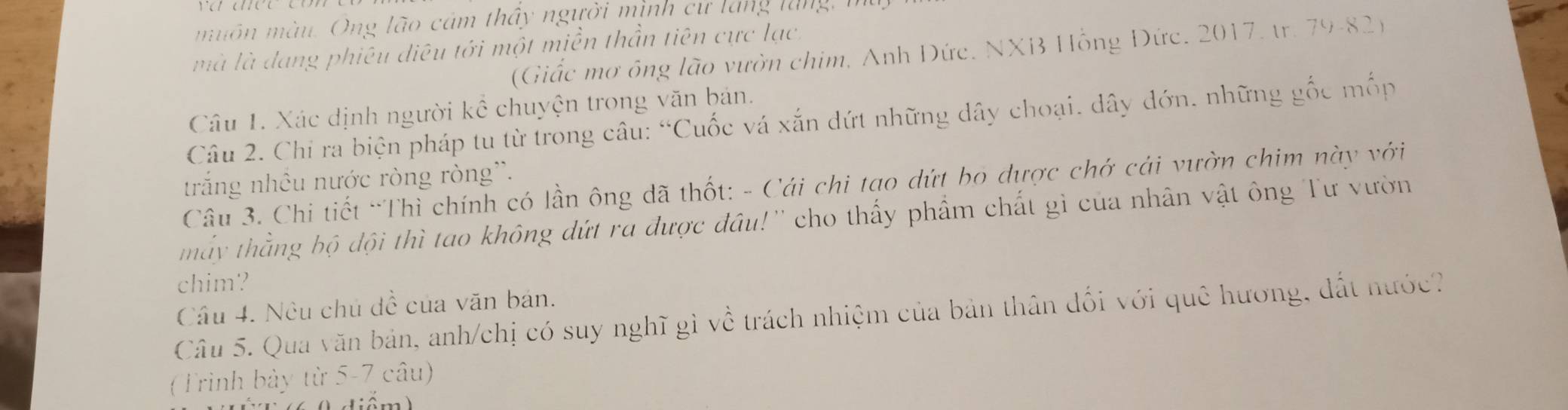 muôn màu. Ông lão cảm thấy người minh cư lăng lung n 
mà là dang phiêu diêu tới một miền thần tiên cực lạc, 
(Giấc mơ ông lão vườn chim, Anh Đức. NXB Hồng Đức. 2017, tr. 79 -82) 
Câu 1. Xác dịnh người kể chuyện trong văn bản. 
Câu 2. Chỉ ra biện pháp tu từ trong câu: “Cuốc vá xắn dứt những dây choại, dây đớn. những gốc mốp 
trắng nhều nước ròng ròng''. 
Câu 3. Chi tiết “Thì chính có lần ông dã thốt: - Cái chi tao dứt bo dược chớ cái vườn chim này với 
mẫy thằng bộ đội thì tao không đứt ra được đầu!'' cho thấy phẩm chất gì của nhân vật ông Tư vườn 
chim? 
Cầu 4. Nêu chủ đề của văn bản. 
Câu 5. Qua văn bản, anh/chị có suy nghĩ gì về trách nhiệm của bản thân đối với quê hương, đất nước? 
(Trình bảy từ 5-7 câu)