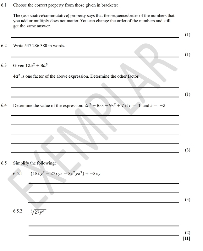 6.1 Choose the correct property from those given in brackets: 
The (associative/commutative) property says that the sequence/order of the numbers that 
you add or multiply does not matter. You can change the order of the numbers and still 
get the same answer. 
_(1) 
6.2 Write 547 286 380 in words. 
_(1) 
6.3 Given 12a^2+8a^5
4a^2 is one factor of the above expression. Determine the other factor. 
_ 
_(1) 
6.4 Determine the value of the expression: 2r^2-8rs-9s^2+7 if r=1 and s=-2
_ 
_ 
_ 
_ 
_(3) 
6.5 Simplify the following: 
6.5.1 (15xy^2-27xyz-3x^2yz^3)/ -3xy
_ 
_ 
_(3) 
6.5.2 sqrt[3](27y^6)
_ 
_(2) 
[11]