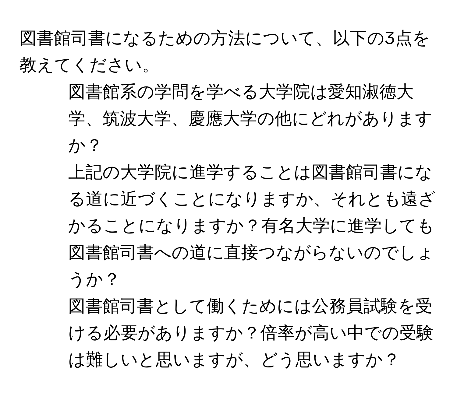 図書館司書になるための方法について、以下の3点を教えてください。  
1. 図書館系の学問を学べる大学院は愛知淑徳大学、筑波大学、慶應大学の他にどれがありますか？  
2. 上記の大学院に進学することは図書館司書になる道に近づくことになりますか、それとも遠ざかることになりますか？有名大学に進学しても図書館司書への道に直接つながらないのでしょうか？  
3. 図書館司書として働くためには公務員試験を受ける必要がありますか？倍率が高い中での受験は難しいと思いますが、どう思いますか？