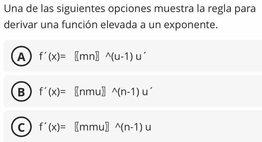 Una de las siguientes opciones muestra la regla para
derivar una función elevada a un exponente.
A f'(x)=[(mn)]^wedge (u-1)u'
B f'(x)=[nmu]^wedge (n-1)u'
C f'(x)=[mmu]^wedge (n-1)u