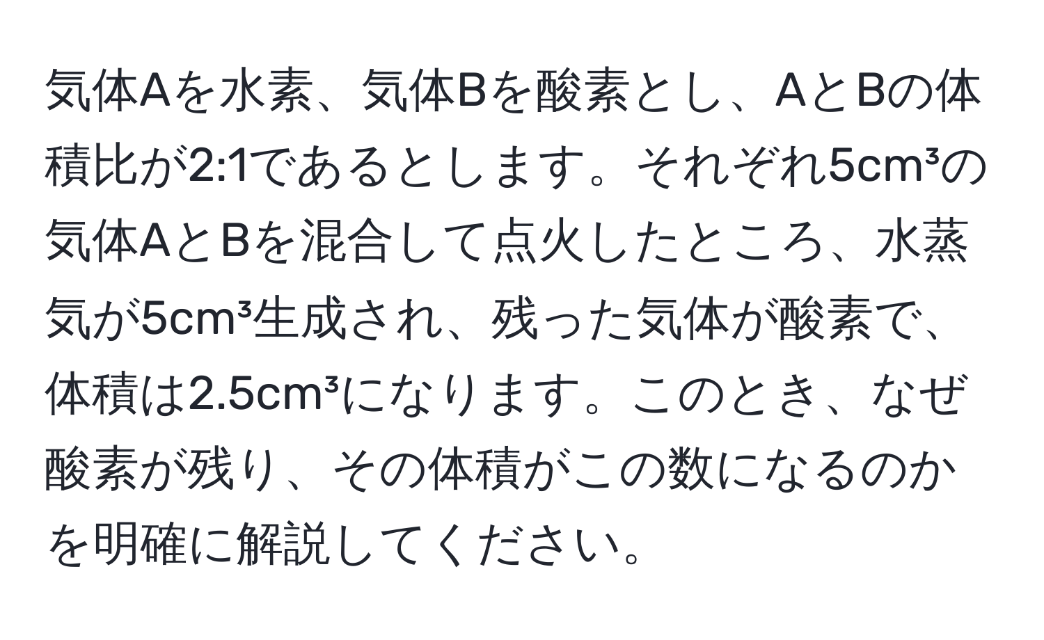 気体Aを水素、気体Bを酸素とし、AとBの体積比が2:1であるとします。それぞれ5cm³の気体AとBを混合して点火したところ、水蒸気が5cm³生成され、残った気体が酸素で、体積は2.5cm³になります。このとき、なぜ酸素が残り、その体積がこの数になるのかを明確に解説してください。