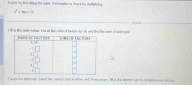 Factor by first filling the table. Remember to check by multiplying.
x^2+10x+16
Fill in the table below. List all the pairs of factors for 16 and find the sum of each pair
F actor the trinomial. Select the conect choice below and, if necessary, fill in the answer box to complate your choice