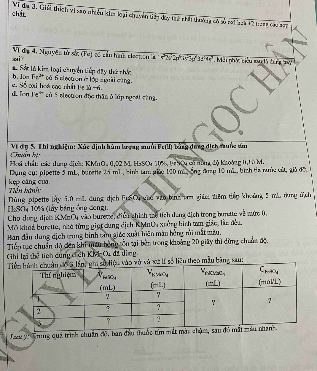 chất.
Ví dụ 3. Giải thích vì sao nhiều kim loại chuyển tiếp dãy thứ nhất thường có số oxi hoá +2 trong các hợp
Ví dụ 4. Nguyên tử sắt (Fe) có cấu hình electron là 1s^22s^22p^63s^23p^63d^64s^2. Mỗi phát biểu sau là đúng hay
sai?
a. Sắt là kim loại chuyển tiếp dãy thứ nhất.
b. Ion Fe^(2+) có 6 electron ở lớp ngoài cùng.
c. Số oxi hoá cao nhất Fe 1a+6.
d. Ion Fe^(3+) có 5 electron độc thân ở lớp ngoài cùng.
Ví dụ 5. Thí nghiệm: Xác định hàm lượng muối Fe(ll) bằng dung dịch thuốc tím
Chuẩn bị:
Hoá chất: các dung dịch: KM XMnO_40,02M,H_2SO_410% ,FeSO_4 D4 có nổng độ khoảng 0,10 M.
Dụng cụ: pipette 5 mL, burette 25 mL, bình tam giác 100 mL, ống đong 10 mL, bình tia nước cát, giá đỡ,
kẹp càng cua.
Tiến hành:
Dùng pipette lấy 5,0 mL dung dịch FeSO₄ cho vào bình tam giác; thêm tiếp khoảng 5 mL dung dịch
H₂SO4 10% (lấy bằng ống đong).
Cho dung dịch KMnO4 vào burette, điều chỉnh thể tích dung dịch trong burette về mức 0.
Mở khoá burette, nhỏ từng giọt dung dịch KMn O_4 - xuống bình tam giác, lắc đều.
Ban đầu dung dịch trong binh tam giác xuất hiện màu hồng rồi mất màu.
Tiếp tục chuẩn độ đến khi màu hồng tồn tại bền trong khoảng 20 giây thì dừng chuẩn độ.
Ghi lại thể tích dung địch KMn O_4 đã   ng.
T vở và xử lí số liệu theo mẫu bảng sau:
Lưu ý: Trong quá trình chuẩn độ, ban