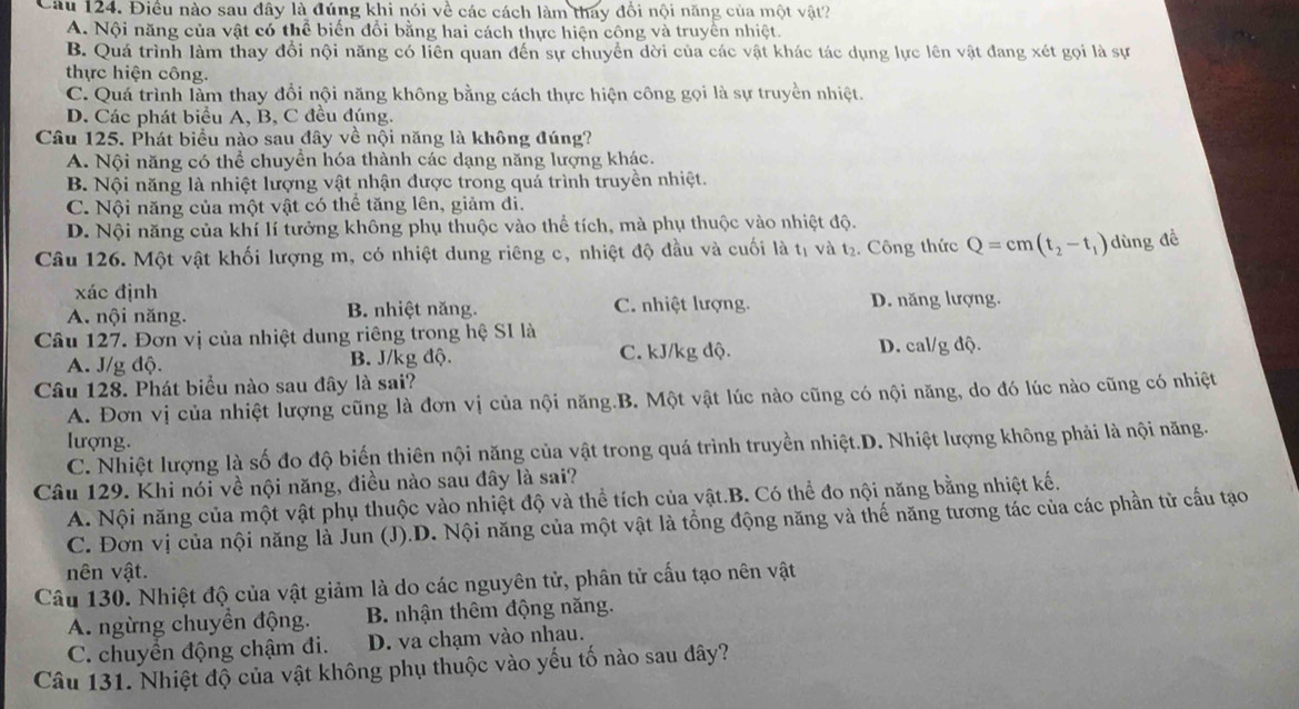 Điều nào sau đây là đúng khi nói về các cách làm thay đổi nội năng của một vật?
A. Nội năng của vật có thể biến đổi bằng hai cách thực hiện cộng và truyền nhiệt.
B. Quá trình làm thay đổi nội năng có liên quan đến sự chuyển dời của các vật khác tác dụng lực lên vật đang xét gọi là sự
thực hiện công.
C. Quá trình làm thay đổi nội năng không bằng cách thực hiện công gọi là sự truyền nhiệt.
D. Các phát biểu A, B, C đều đúng.
Câu 125. Phát biểu nào sau đây về nội năng là không đúng?
A. Nội năng có thể chuyển hóa thành các dạng năng lượng khác.
B. Nội năng là nhiệt lượng vật nhận được trong quả trình truyền nhiệt.
C. Nội năng của một vật có thể tăng lên, giảm đi.
D. Nội năng của khí lí tưởng không phụ thuộc vào thể tích, mà phụ thuộc vào nhiệt độ.
Câu 126. Một vật khối lượng m, có nhiệt dung riêng c, nhiệt độ đầu và cuối là tị và t₂. Công thức Q=cm(t_2-t_1) dùng đề
xác định
A. nội năng. B. nhiệt năng. C. nhiệt lượng. D. năng lượng.
Câu 127. Đơn vị của nhiệt dung riêng trong hệ SI là
A. J/g độ. B. J/kg độ. C. kJ/kg độ. D. cal/g độ.
Câu 128. Phát biểu nào sau đây là sai?
A. Đơn vị của nhiệt lượng cũng là đơn vị của nội năng.B. Một vật lúc nào cũng có nội năng, do đó lúc nào cũng có nhiệt
lượng.
C. Nhiệt lượng là số đo độ biến thiên nội năng của vật trong quá trình truyền nhiệt.D. Nhiệt lượng không phải là nội năng.
Câu 129. Khi nói về nội năng, điều nào sau đây là sai?
A. Nội năng của một vật phụ thuộc vào nhiệt độ và thể tích của vật.B. Có thể đo nội năng bằng nhiệt kế.
C. Đơn vị của nội năng là Jun (J).D. Nội năng của một vật là tổng động năng và thế năng tương tác của các phần tử cầu tạo
nên vật.
Câu 130. Nhiệt độ của vật giảm là do các nguyên tử, phân tử cấu tạo nên vật
A. ngừng chuyển động. B. nhận thêm động năng.
C. chuyền động chậm đi. D. va chạm vào nhau.
Câu 131. Nhiệt độ của vật không phụ thuộc vào yếu tố nào sau dây?