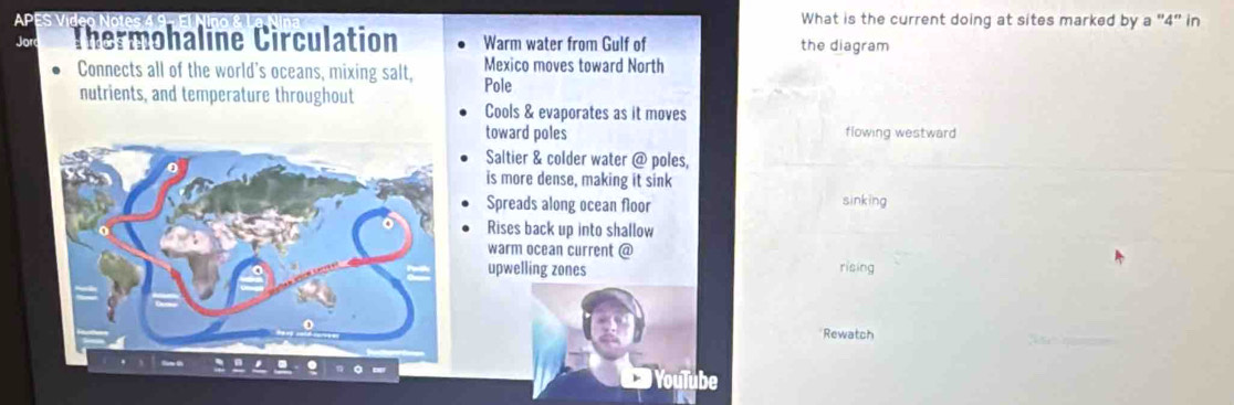 What is the current doing at sites marked by a "4" in
Thermohaline Circulation Warm water from Gulf of the diagram
Connects all of the world's oceans, mixing salt, Pole Mexico moves toward North
nutrients, and temperature throughout
Cools & evaporates as it moves
toward poles flowing westward
Saltier & colder water @ poles,
is more dense, making it sink
Spreads along ocean floor sinking
Rises back up into shallow
warm ocean current @
upwelling zones rising
Rewatch
YouTube