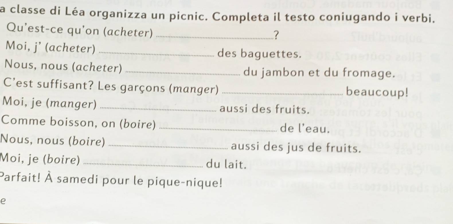 a classe di Léa organizza un picnic. Completa il testo coniugando i verbi. 
Qu’est-ce qu’on (acheter)_ 
? 
Moi, j’ (acheter) _des baguettes. 
Nous, nous (acheter)_ 
du jambon et du fromage. 
C’est suffisant? Les garçons (manger) _beaucoup! 
Moi, je (manger) _aussi des fruits. 
Comme boisson, on (boire) _de l’eau. 
Nous, nous (boire)_ 
aussi des jus de fruits. 
Moi, je (boire) _du lait. 
Parfait! À samedi pour le pique-nique! 
e