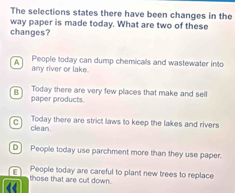 The selections states there have been changes in the
way paper is made today. What are two of these
changes?
A People today can dump chemicals and wastewater into
any river or lake.
B Today there are very few places that make and sell
paper products.
C Today there are strict laws to keep the lakes and rivers
clean.
D) People today use parchment more than they use paper.
E People today are careful to plant new trees to replace
those that are cut down.