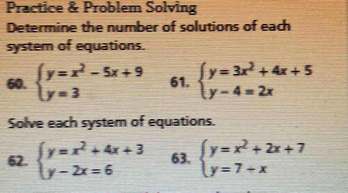 Practice & Problem Solving 
Determine the number of solutions of each 
system of equations. 
60. beginarrayl y=x^2-5x+9 y=3endarray. 61. beginarrayl y=3x^2+4x+5 y-4=2xendarray.
Solve each system of equations. 
62. beginarrayl y=x^2+4x+3 y-2x=6endarray. 63. beginarrayl y=x^2+2x+7 y=7+xendarray.