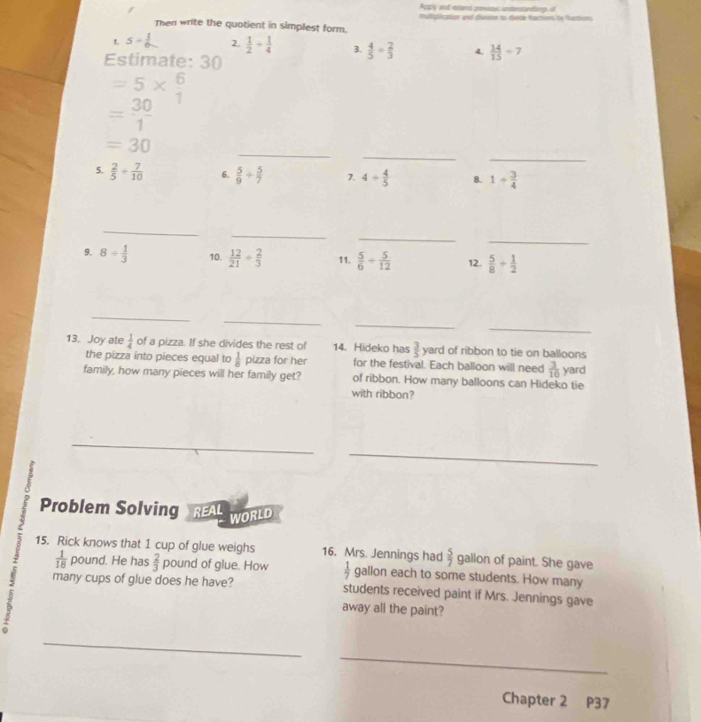 Aply and estirnd peroems; unereniongs of 
Then write the quotient in simplest form. muitiploation and chinsse to disde temn te tunmenes 
1. 5/  1/6  2.  1/2 + 1/4  3.  4/5 /  2/3  4.  14/15 / 7
Estimate: 30
=5*  6/1 
= 30/1 
_ 
_ 
_
=30
5.  2/5 + 7/10  6.  5/9 /  5/7  7. 4/  4/5  8. 1/  3/4 
_ 
_ 
_ 
_ 
9. 8/  1/3  10.  12/21 /  2/3  11.  5/6 /  5/12  12.  5/8 + 1/2 
_ 
_ 
_ 
_ 
13. Joy ate  1/4  of a pizza. If she divides the rest of 14. Hideko has  3/5  yard of ribbon to tie on balloons 
the pizza into pieces equal to  1/8  pizza for her for the festival. Each balloon will need  3/10  yard
family, how many pieces will her family get? of ribbon. How many balloons can Hideko tie 
with ribbon? 
__ 
_ 
Problem Solving REAL 
WORLD 
15. Rick knows that 1 cup of glue weighs 16. Mrs. Jennings had  5/7  gallon of paint. She gave
 1/18  pound. He has  2/3  pound of glue. How  1/7  gallon each to some students. How many 
many cups of glue does he have? students received paint if Mrs. Jennings gave 
away all the paint? 
_ 
_ 
Chapter 2 P37