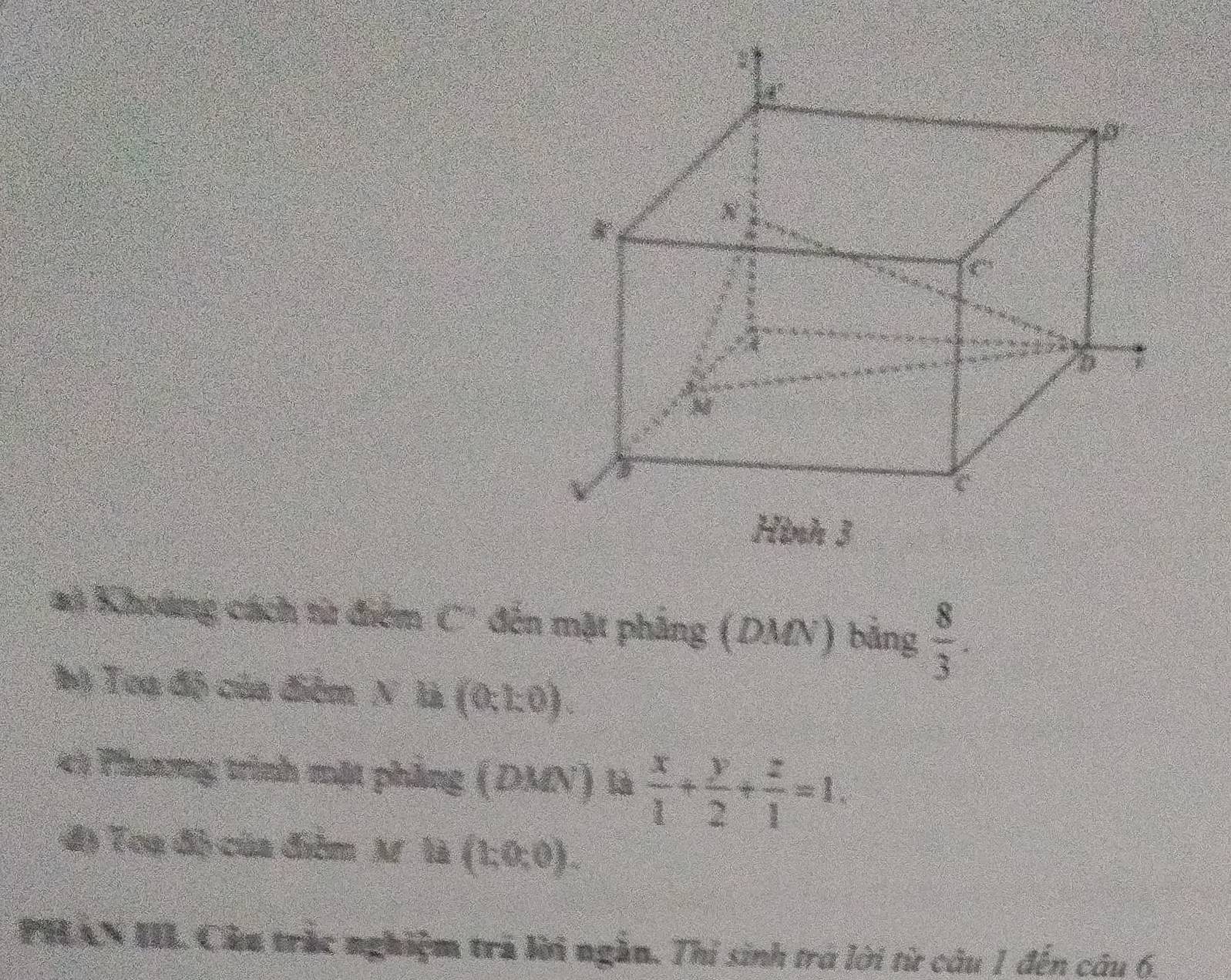 # Khoảng cách từ điểm C' đến mặt phẳng (DMN) bằng  8/3 . 
bị Toạ độ của điểm N. là (0.1,0). 
49 Phương trình mặt phẳng (DMN) là  x/1 + y/2 + z/1 =1. 
đ) Toạ độ của điểm M là (h0,0). 
PHAN III. Cầu trắc nghiệm trá lời ngắn, Thi sinh trở lời từ câu 1 đến câu 6.