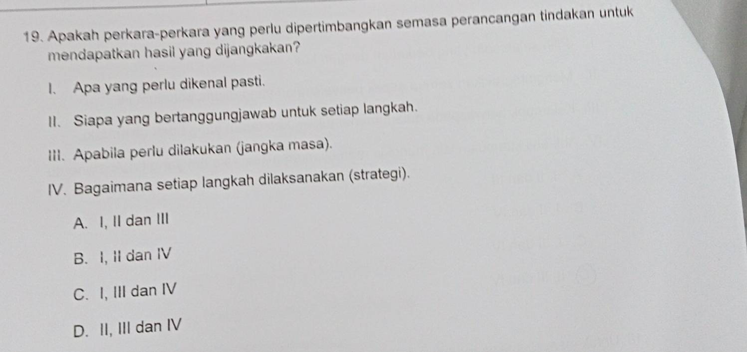 Apakah perkara-perkara yang perlu dipertimbangkan semasa perancangan tindakan untuk
mendapatkan hasil yang dijangkakan?
I. Apa yang perlu dikenal pasti.
II. Siapa yang bertanggungjawab untuk setiap langkah.
III. Apabila perlu dilakukan (jangka masa).
IV. Bagaimana setiap langkah dilaksanakan (strategi).
A. I, II dan III
B. I, II dan IV
C. I, III dan IV
D. II, III dan IV