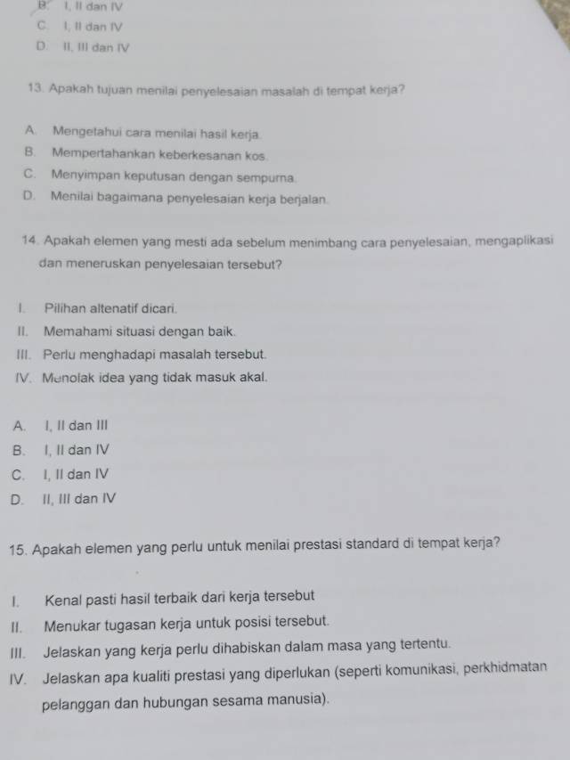 B. I. II dan IV
C. I, II dan IV
D. II, III dan IV
13. Apakah tujuan menilai penyelesaian masalah di tempat kerja?
A. Mengetahui cara menilai hasil kerja.
B. Mempertahankan keberkesanan kos.
C. Menyimpan keputusan dengan sempurna.
D. Menilai bagaimana penyelesaian kerja berjalan.
14. Apakah elemen yang mesti ada sebelum menimbang cara penyelesaian, mengaplikasi
dan meneruskan penyelesaian tersebut?
I. Pilihan altenatif dicari.
II. Memahami situasi dengan baik.
III. Perlu menghadapi masalah tersebut.
IV. Menolak idea yang tidak masuk akal.
A. I, II dan III
B. I, II dan IV
C. I, II dan IV
D. II, III dan IV
15. Apakah elemen yang perlu untuk menilai prestasi standard di tempat kerja?
I. Kenal pasti hasil terbaik dari kerja tersebut
II. Menukar tugasan kerja untuk posisi tersebut.
III. Jelaskan yang kerja perlu dihabiskan dalam masa yang tertentu.
IV. Jelaskan apa kualiti prestasi yang diperlukan (seperti komunikasi, perkhidmatan
pelanggan dan hubungan sesama manusia).