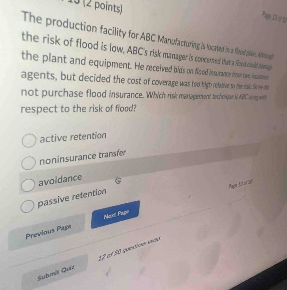 13 (2 points)
Page 13 of Số
The production facility for ABC Manufacturing is located in a flood plain. Aithough
the risk of flood is low, ABC's risk manager is concerned that a flood could danage
the plant and equipment. He received bids on flood insurance from two inssurance
agents, but decided the cost of coverage was too high relative to the risk. So he did
not purchase flood insurance. Which risk management technique is ABC using with
respect to the risk of flood?
active retention
noninsurance transfer
avoidance
Page 13 of 50
passive retention
Previous Page Next Page
Submit Quiz 12 of 50 questions saveo