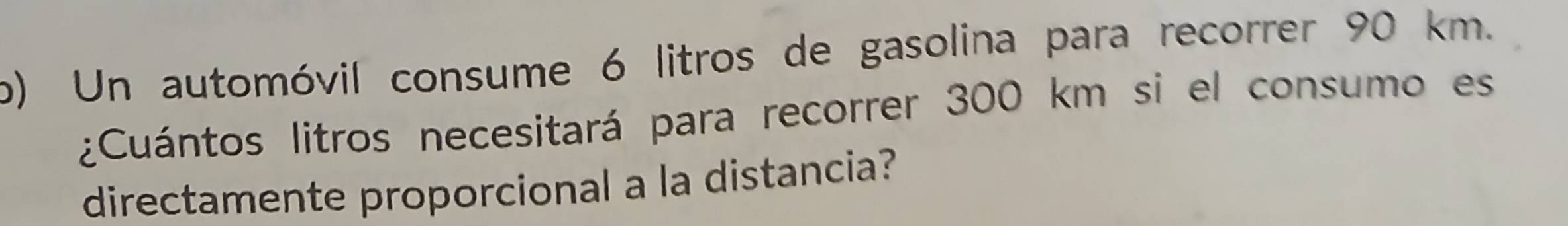 Un automóvil consume 6 litros de gasolina para recorrer 90 km. 
¿Cuántos litros necesitará para recorrer 300 km si el consumo es 
directamente proporcional a la distancia?