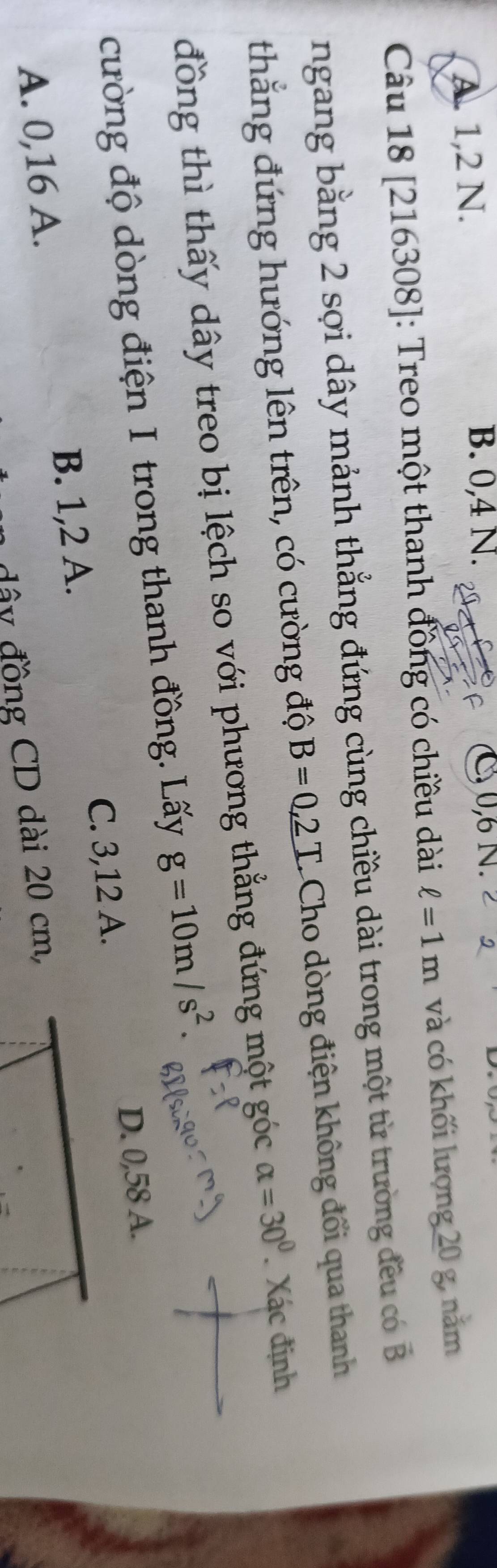 B. 0, 4 N.
A. 1, 2 N. 0, 6 N.
Câu 18 [216308]: Treo một thanh đồng có chiều dài ell =1m và có khối lượng 20 g, năm
ngang bằng 2 sợi dây mảnh thẳng đứng cùng chiều dài trong một từ trường đều có vector B
thắng đứng hướng lên trên, có cường độ B=0,2T Cho dòng điện không đổi qua thanh
đồng thì thấy dây treo bị lệch so với phương thẳng đứng một góc alpha =30° Xác định
cường độ dòng điện I trong thanh đồng. Lấy g=10m/s^2.
C. 3, 12 A.
A. 0, 16 A. B. 1, 2 A. D. 0,58 A.
đây đồng CD dài 20 cm,