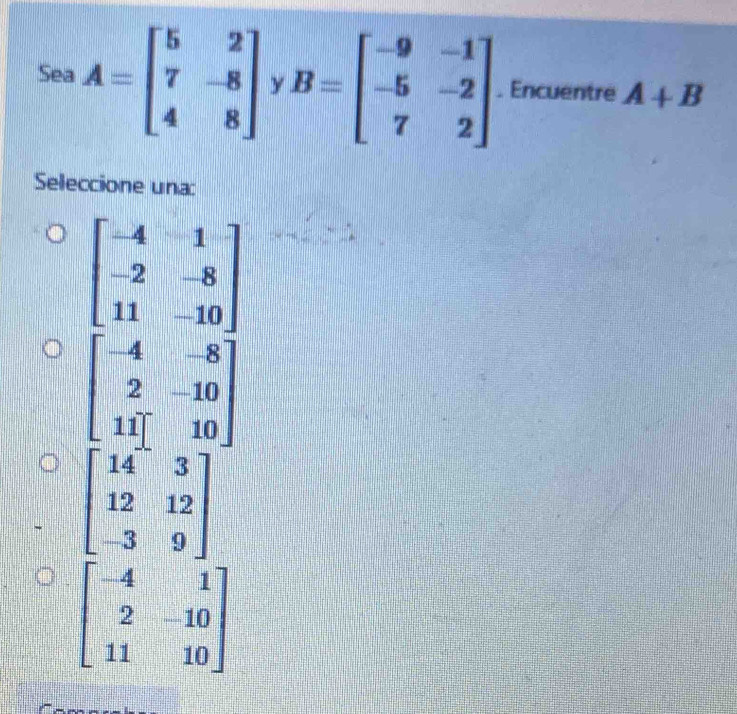 Sea A=beginbmatrix 5&2 7&-8 4&8endbmatrix Y B=beginbmatrix -9&-1 -5&-2 7&2endbmatrix. Encuentre A+B
Seleccione una:
beginbmatrix -4&1 -2&-8 11&-10endbmatrix
beginbmatrix -4&-8 2&-10 11endbmatrix
beginbmatrix 14&3 12&12 -3&9endbmatrix
beginbmatrix -4&1 2&-10 11&10endbmatrix