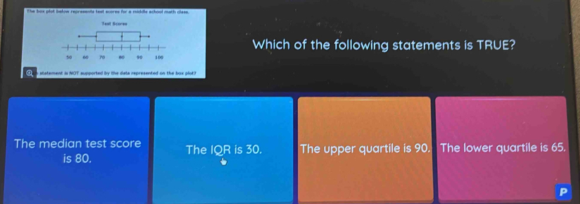 The box plot below represents test scores for a middle school math class.
T
Which of the following statements is TRUE?
n statement is NOT supported by the data represented on the box plot?
The median test score The IQR is 30. The upper quartile is 90. The lower quartile is 65.
is 80.