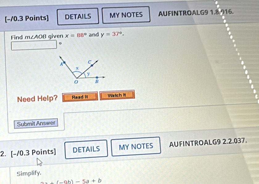 [−10.3 Points] DETAILS MY NOTES AUFINTROALG9 1.8,916. 
Find m∠ AOB given x=88° and y=37°.
□ □°
Need Help? Read it Watch it 
Submit Answer 
2. [-/0.3 Points] DETAILS MY NOTES AUFINTROALG9 2.2.037. 
Simplify.
2a+(-9b)-5a+b