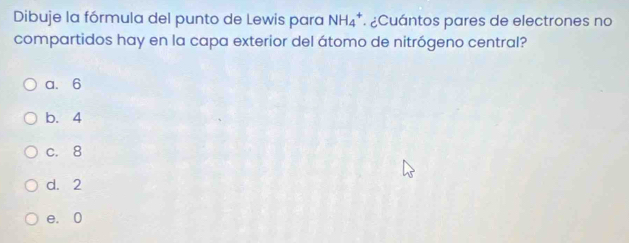 Dibuje la fórmula del punto de Lewis para NH_4^+ ¿Cuántos pares de electrones no
compartidos hay en la capa exterior del átomo de nitrógeno central?
a. 6
b. 4
c. 8
d. 2
e. 0