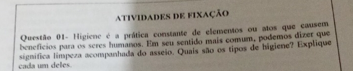 ativIDADES DE fiXaÇão 
Questão 01- Higiene é a prática constante de elementos ou atos que causem 
benefícios para os seres humanos. Em seu sentido mais comum, podemos dizer que 
significa limpeza acompanhada do asseio. Quais são os tipos de higiene? Explique 
cada um deles.