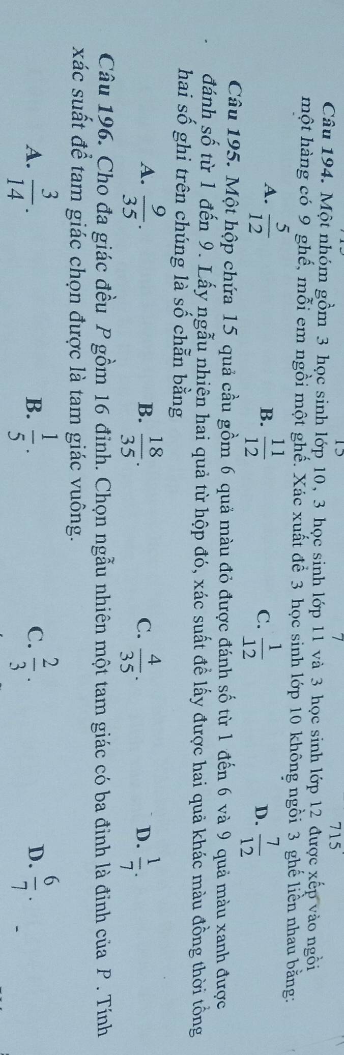 715 
Câu 194. Một nhóm gồm 3 học sinh lớp 10, 3 học sinh lớp 11 và 3 học sinh lớp 12 được xếp vào ngồi
hột hàng có 9 ghế, mỗi em ngồi một ghế. Xác xuất để 3 học sinh lớp 10 không ngồi 3 ghế liền nhau bằng:
A.  5/12   11/12   1/12 
B.
C.
D.  7/12 
Câu 195. Một hộp chứa 15 quả cầu gồm 6 quả màu đỏ được đánh số từ 1 đến 6 và 9 quả màu xanh được
đánh số từ 1 đến 9. Lấy ngẫu nhiên hai quả từ hộp đó, xác suất để lấy được hai quả khác màu đồng thời tổng
hai s 2y-9 ghi trên chúng là số chẵn bằng
A.  9/35 .  18/35 .  4/35 .  1/7 . 
B.
C.
D.
Câu 196. Cho đa giác đều P gồm 16 đỉnh. Chọn ngẫu nhiên một tam giác có ba đinh là đinh của P. Tính
xác suất để tam giác chọn được là tam giác vuông.
A.  3/14 .  1/5 .  2/3 .  6/7 . 
B.
C.
D.