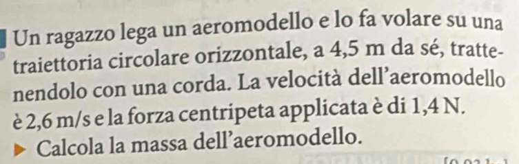 Un ragazzo lega un aeromodello e lo fa volare su una 
traiettoria circolare orizzontale, a 4,5 m da sé, tratte- 
nendolo con una corda. La velocità dell’aeromodello 
è 2,6 m/s e la forza centripeta applicata è di 1,4 N. 
Calcola la massa dell’aeromodello.