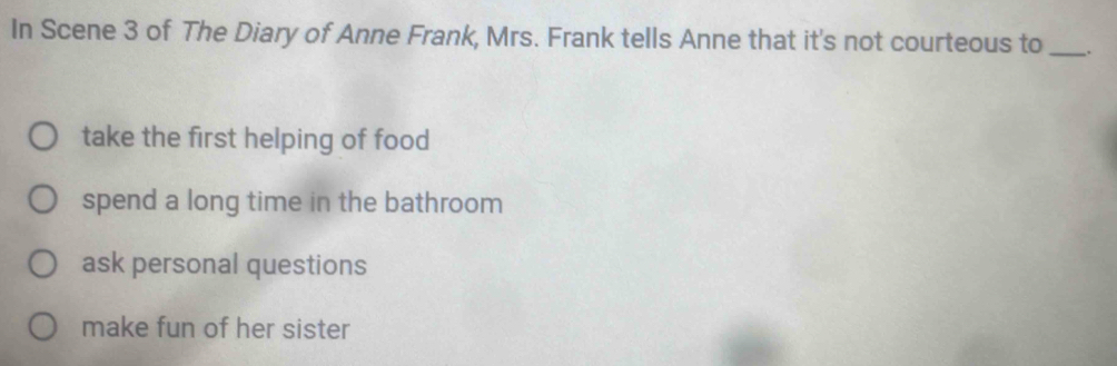 In Scene 3 of The Diary of Anne Frank, Mrs. Frank tells Anne that it's not courteous to_ .
take the first helping of food
spend a long time in the bathroom
ask personal questions
make fun of her sister