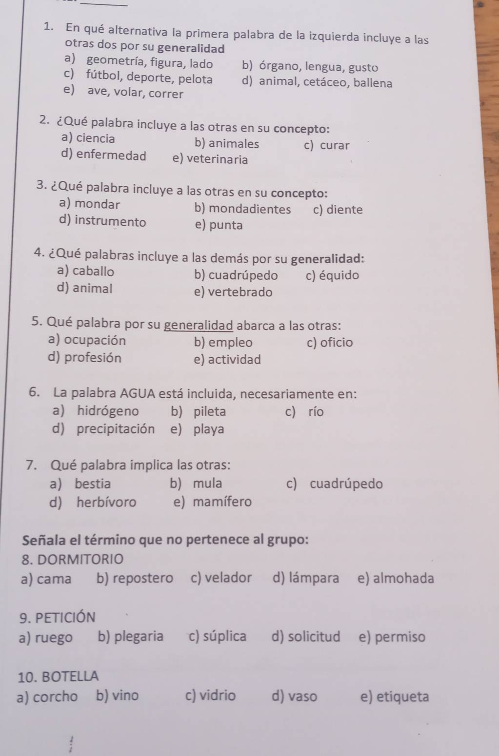 En qué alternativa la primera palabra de la izquierda incluye a las
otras dos por su generalidad
a) geometría, figura, lado b) órgano, lengua, gusto
c) fútbol, deporte, pelota d) animal, cetáceo, ballena
e) ave, volar, correr
2. ¿Qué palabra incluye a las otras en su concepto:
a) ciencia b) animales c) curar
d) enfermedad e) veterinaria
3. ¿Qué palabra incluye a las otras en su concepto:
a) mondar b) mondadientes c) diente
d) instrumento e) punta
4. ¿Qué palabras incluye a las demás por su generalidad:
a) caballo b) cuadrúpedo c) équido
d) animal e) vertebrado
5. Qué palabra por su generalidad abarca a las otras:
a) ocupación b) empleo c) oficio
d) profesión e) actividad
6. La palabra AGUA está incluida, necesariamente en:
a) hidrógeno b pileta c) río
d) precipitación e) playa
7. Qué palabra implica las otras:
a bestia b) mula c) cuadrúpedo
d) herbívoro e) mamífero
Señala el término que no pertenece al grupo:
8. DORMITORIO
a) cama b) repostero c) velador d) lámpara e) almohada
9. PETICIÓN
a) ruego b) plegaria c) súplica d) solicitud e) permiso
10. BOTELLA
a) corcho b) vino c) vidrio d) vaso e) etiqueta