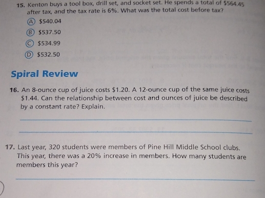 Kenton buys a tool box, drill set, and socket set. He spends a total of $564.45
after tax, and the tax rate is 6%. What was the total cost before tax?
A $540.04
B $537.50
$534.99
D $532.50
Spiral Review
16. An 8-ounce cup of juice costs $1.20. A 12-ounce cup of the same juice costs
$1.44. Can the relationship between cost and ounces of juice be described
by a constant rate? Explain.
_
_
17. Last year, 320 students were members of Pine Hill Middle School clubs.
This year, there was a 20% increase in members. How many students are
members this year?
_