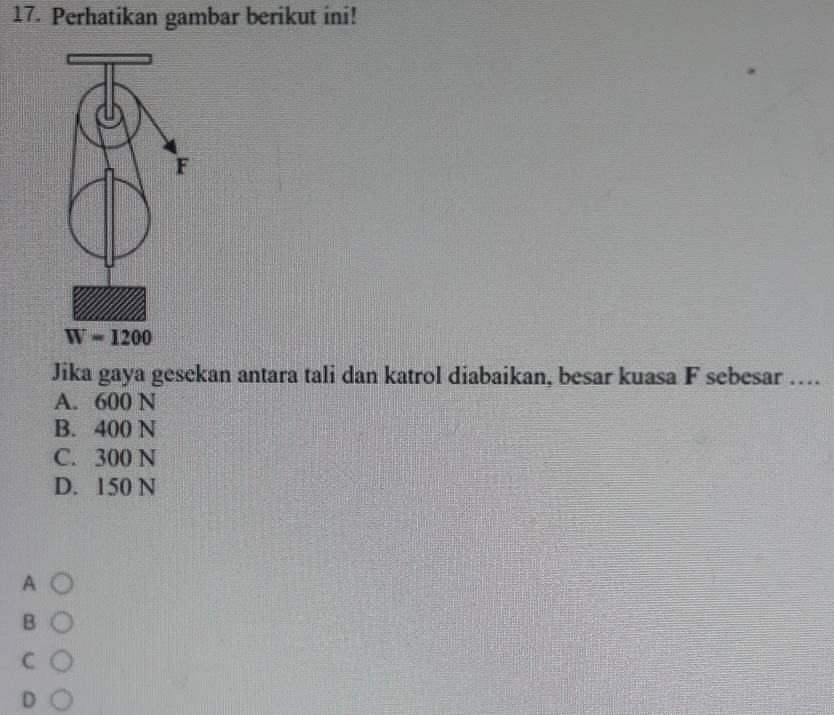 Perhatikan gambar berikut ini!
Jika gaya gesekan antara tali dan katrol diabaikan, besar kuasa F sebesar ….
A. 600 N
B. 400 N
C. 300 N
D. 150 N
A
B
C
D