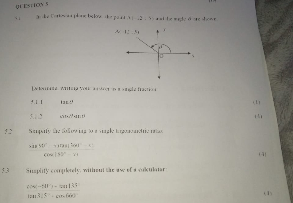 In the Cartesian plane below, the point A(-12:5) and the angle θ are shown.
Determine, writing your answer as a single fraction:
5.1.1 tan θ (1)
5.1.2 cos θ sin θ (4)
5.2 Simplify the following to a single trigonometric ratio:
 (sin (90°-x)tan (360°-x))/cos (180°-x) 
( 4)
5.3 Simplify completely, without the use of a calculator:
 (cos (-60°)-tan 135°)/tan 315°+cos 660° 
(4)