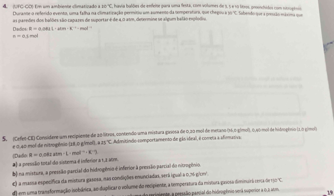 (UFG-GO) Em um ambiente climatizado a 20°C E, havia balões de enfeite para uma festa, com volumes de 3, 5 e 10 litros, preenchidos com nitrogênio.
Durante o referido evento, uma falha na climatização permitiu um aumento da temperatura, que chegou a 30°C Sabendo que a pressão máxima que
as paredes dos balões são capazes de suportar é de 4,0 atm, determine se algum balão explodiu.
Dados: R=0.082L· atm· K^(-1)· mol^(-1)
n=0.5mol
5. (Cefet-CE) Considere um recipiente de 20 litros, contendo uma mistura gasosa de 0,20 mol de metano (16,0 g/mol), 0,40 mol de hidrogênio (2,0 g/mol)
e 0,40 mol de nitrogênio (28,0 g/mol), a 25°C Admitindo comportamento de gás ideal, é correta a afirmativa:
(Dado R=0.082atm· L· mol^(-1)· K^(-1)),
a) a pressão total do sistema é inferior a 1,2 atm.
b) na mistura, a pressão parcial do hidrogênio é inferior à pressão parcial do nitrogênio.
c) a massa específica da mistura gasosa, nas condições enunciadas, será igual a o.76g/cm^3.
d) em uma transformação isobárica, ao duplicar o volume do recipiente, a temperatura da mistura gasosa diminuirá cerca de 150°C
do reciniente, a pressão parcial do hidrogênio será superior a 0,2 atm. 19