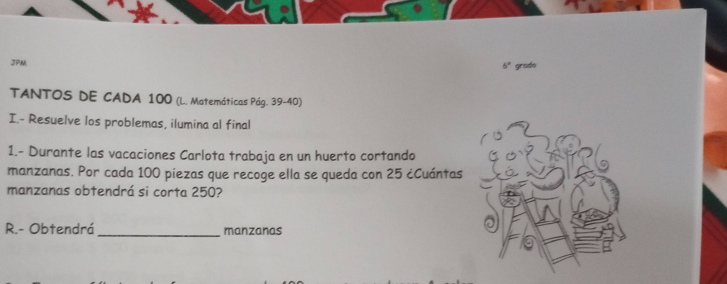 JPM
6° grado 
TANTOS DE CADA 100 (L. Matemáticas Pág. 39-40) 
I.- Resuelve los problemas, ilumina al final 
1.- Durante las vacaciones Carlota trabaja en un huerto cortando 
manzanas. Por cada 100 piezas que recoge ella se queda con 25 ¿Cuántas 
manzanas obtendrá si corta 250? 
R.- Obtendrá_ manzanas