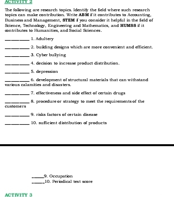 ACTIVITY 2 
The following are research topics. Identify the field where such research 
topics can make contribution. Write ABM if it contributes to Accounting, 
Business and Management, STEM f you consider it helpful in the field of 
Science, Technology, Engineering and Mathematics, and HUMSS if it 
cntributes to Humanities, and Social Sciences. 
_1. Adultery 
_2. builling designs which are more convenient and efficient 
_3. Cyber bullying 
_4, decision to increase product distribution. 
_5. depression 
_various calamities and disasters. 6. development of structural materials that can withstand 
_7, effectiveness and side effect of certain drugs 
_customers 8, procedure or strategy to meet the requirements of the 
_9. risks factors of certain disease 
_10. sufficient distribution of products 
_9. Occupation 
_10. Periodical test score 
ACTIVITY 3