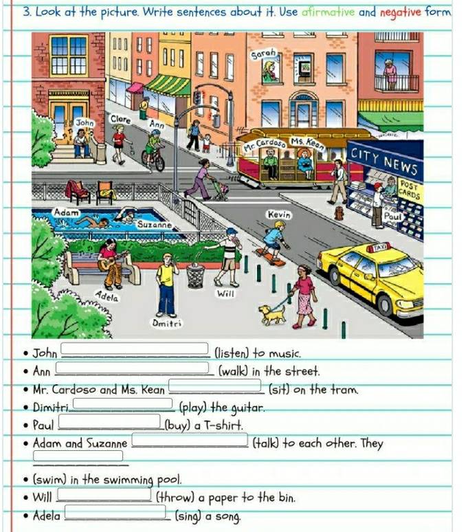 Look at the picture. Write sentences about it. Use afirmative and negative form 
John _(listen) to music. 
Ann _(walk) in the street. 
Mr. Cardoso and Ms. Kean _(sit) on the tram. 
Dimitri _(play) the guitar. 
Paul _(buy) a T-shirt. 
Adam and Suzanne _(talk) to each other. They 
_ 
_ 
(swim) in the swimming pool. 
Will _(throw) a paper to the bin. 
Adela _(sing) a song.