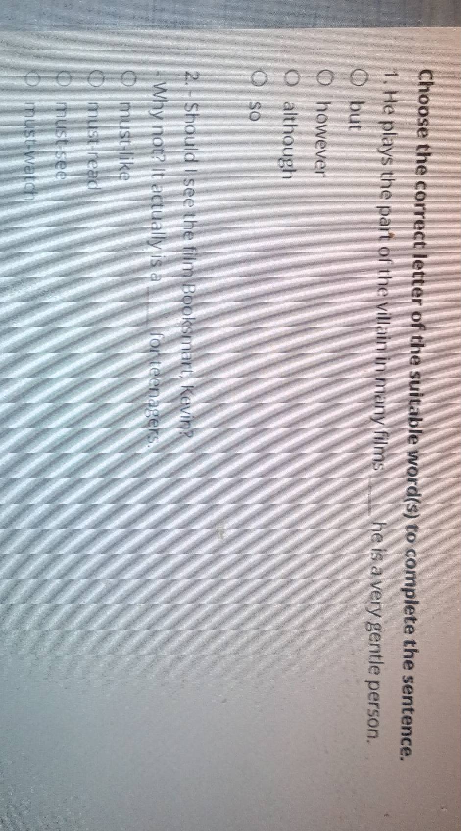 Choose the correct letter of the suitable word(s) to complete the sentence.
1. He plays the part of the villain in many films_ he is a very gentle person.
but
however
although
so
2. - Should I see the film Booksmart, Kevin?
Why not? It actually is a_ for teenagers.
must-like
must-read
must-see
must-watch