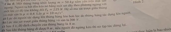 Một thủng hàng khổi lượng m=50kg năm yên trên mật san 
ngang. Người ta bắt đầu kéo nó bằng một sợi dây theo phương ngang với Hình 2 
một lực có độ lớn không đối F_k=225N. Hệ số ma sát trượt giữa thùng 
và mặt sản là mu =0,4.Lầy g=10m/s^2. 
a) Lực do người tác dụng lên thủng hảng lớn hơn lực do thủng hảng tác dụng lên người. 
b) Lực ma sát trượt giữa thủng hàng và sản là 200 N. 
e) Sau 4 s, độ dịch chuyên của thủng hàng là 8 m. 
d) Sau khi thủng hàng đi được 9 m , nếu người đó ngừng kéo thi nó lập tức dừng lại. 
ời thực hiện là bao nhiện