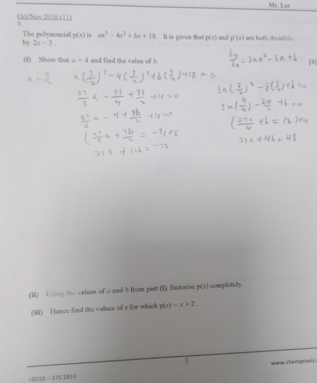 Mr. Lee 
Oct/Nov 2016 (11) 
9. 
The polynomial p(x) is ax^3-4x^2+bx+18. It is given that p(x) and p'(x) are both divisible 
by 2x-3. 
(i) Show that a=4 and find the value of b. [4] 
(ii) Using the values of a and b from part (i), factorise p(x) completely. 
(iii) Hence find the values of x for which p(x)=x+2. 
5 
+6018 - 375 2833 www.chempraxis.