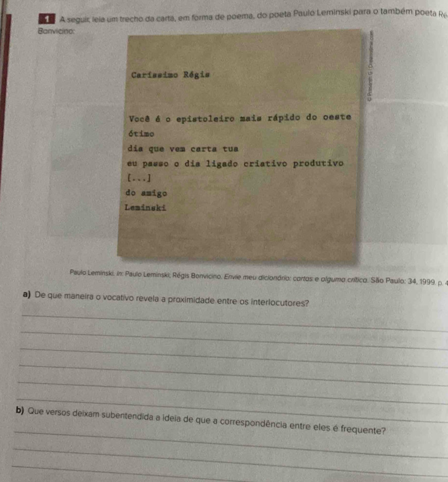 A seguir, leia um trecho da carta, em forma de poema, do poeta Pauló Leminski para o também poeta Ré 
Banvicino: 
Caríssimo Régis 
Você é o epistoleiro mais rápido do oeste 
ótimo 
dia que vem carta tua 
eu passo o dia ligado criativo produtivo 
[...] 
do amigo 
Leminski 
Paulo Leminski. In: Paulo Leminski; Régis Bonvicino. Envie meu dicionório: cortos e olgumo crítico. São Paulo: 34, 1999. p. 4 
a) De que maneira o vocativo revela a proximidade entre os interlocutores? 
_ 
_ 
_ 
_ 
_ 
_ 
_ 
b) Que versos deixam subentendida a ideia de que a correspondência entre eles é frequente? 
_ 
_