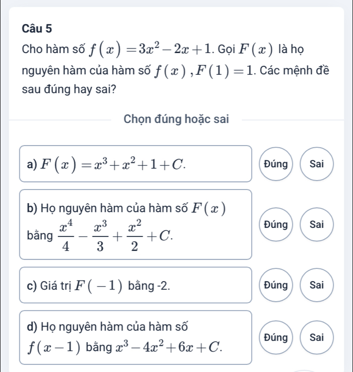 Cho hàm số f(x)=3x^2-2x+1. Gọi F(x) là họ
nguyên hàm của hàm số f(x), F(1)=1. Các mệnh đề
sau đúng hay sai?
Chọn đúng hoặc sai
a) F(x)=x^3+x^2+1+C. Đúng Sai
b) Họ nguyên hàm của hàm số F(x)
bằng  x^4/4 - x^3/3 + x^2/2 +C.
Đúng Sai
c) Giá trị F(-1) bằng -2. Đúng Sai
d) Họ nguyên hàm của hàm số
f(x-1) bằng x^3-4x^2+6x+C. Đúng Sai