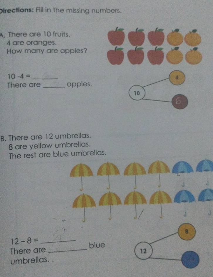 Directions: Fill in the missing numbers. 
A. There are 10 fruits.
4 are oranges. 
How many are apples?
10-4= _ 
There are _apples. 
B. There are 12 umbrellas.
8 are yellow umbrellas. 
The rest are blue umbrellas.
12-8= _ 
blue 
There are _ 
umbrellas.