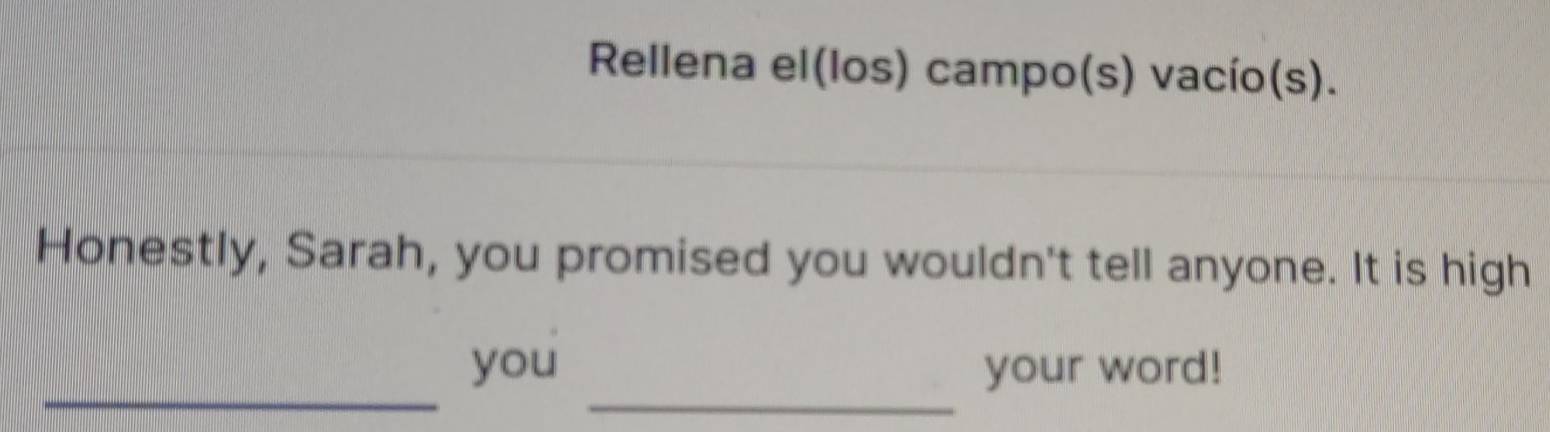 Rellena el(los) campo(s) vacío(s). 
Honestly, Sarah, you promised you wouldn't tell anyone. It is high 
_ 
_ 
you your word!