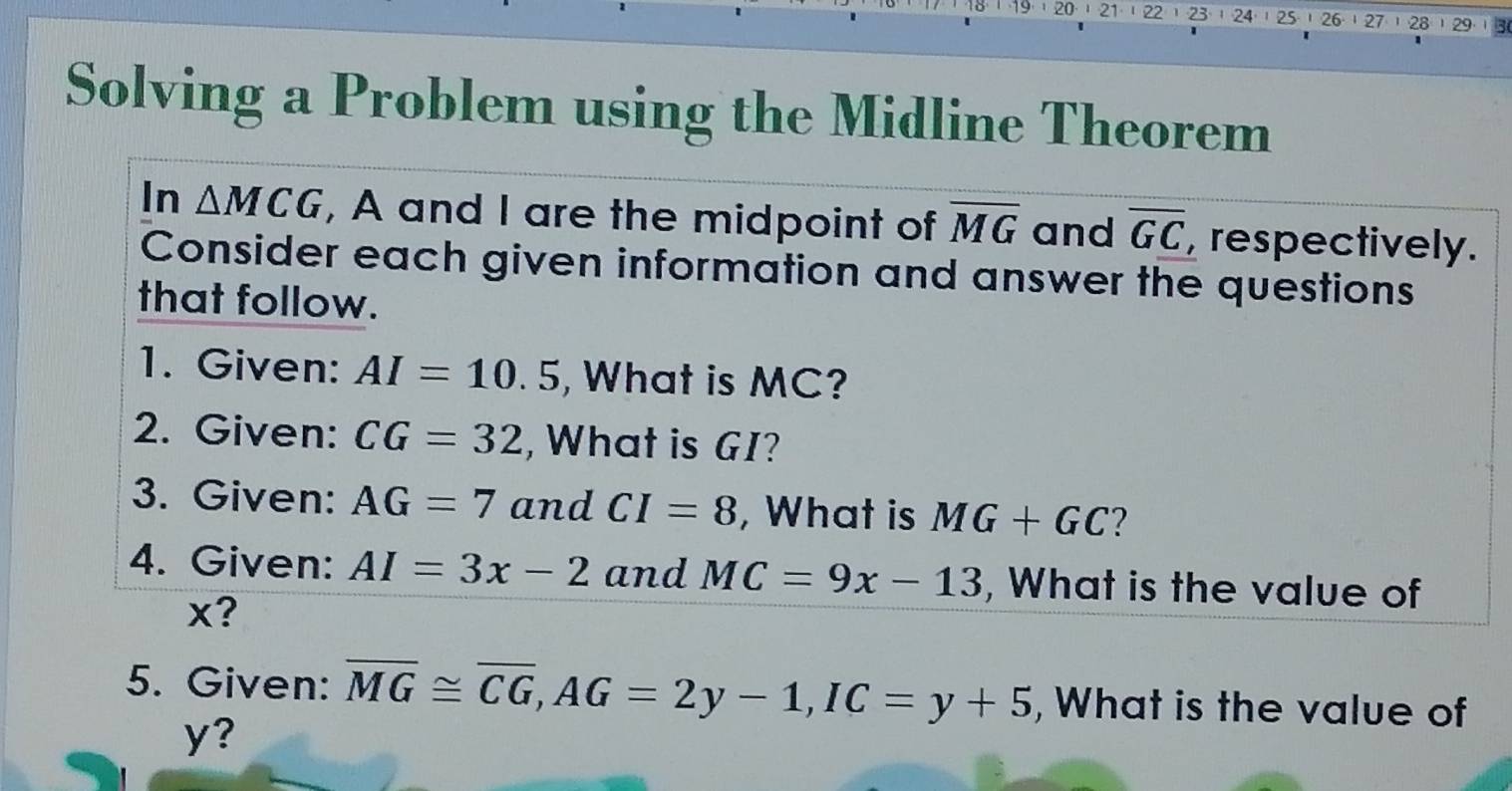 20· | 21· | 22 1 23 1 24 25 , 26· 27¹ 28 ) 29 3 
Solving a Problem using the Midline Theorem 
In △ MCG , A and I are the midpoint of overline MG and overline GC , respectively. 
Consider each given information and answer the questions 
that follow. 
1. Given: AI=10.5 , What is MC? 
2. Given: CG=32 , What is GI? 
3. Given: AG=7 and CI=8 , What is MG+GC ? 
4. Given: AI=3x-2 and MC=9x-13 , What is the value of
x? 
5. Given: overline MG≌ overline CG, AG=2y-1, IC=y+5 , What is the value of
y?