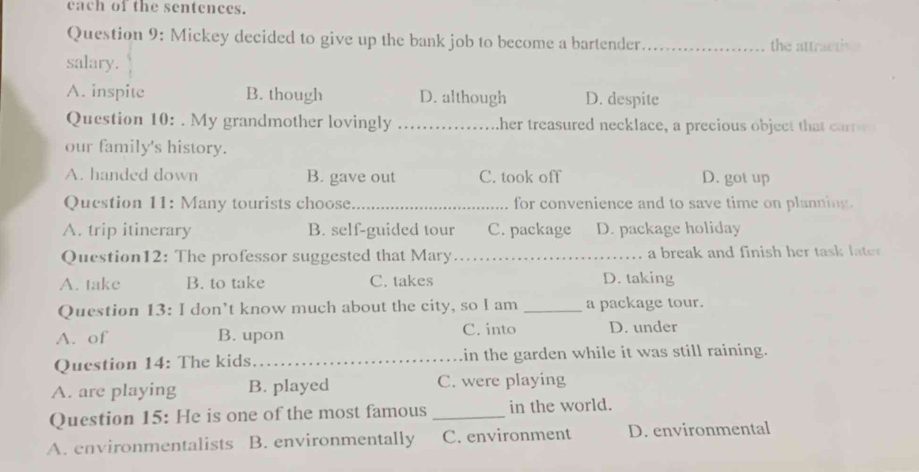 each of the sentences.
Question 9: Mickey decided to give up the bank job to become a bartender _the attractiv e
salary.
A. inspite B. though D. although D. despite
Question 10: . My grandmother lovingly _ther treasured necklace, a precious object that carr 
our family's history.
A. handed down B. gave out C. took off D. got up
Question 11: Many tourists choose._ for convenience and to save time on planning.
A. trip itinerary B. self-guided tour C. package D. package holiday
Question12: The professor suggested that Mary_ a break and finish her task late .
A. take B. to take C. takes D. taking
Question 13: I don’t know much about the city, so I am _a package tour.
A. of B. upon C. into D. under
Question 14: The kids _in the garden while it was still raining.
A. are playing B. played C. were playing
Question 15: He is one of the most famous _in the world.
A. environmentalists B. environmentally C. environment D. environmental